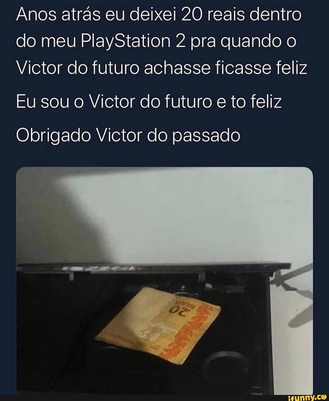 Anos atrás eu deixei 20 reais dentro do meu PlayStation 2 pra quando o
Victor do futuro achasse ficasse feliz
Eu sou o Victor do futuro e to feliz
Obrigado Victor do passado
