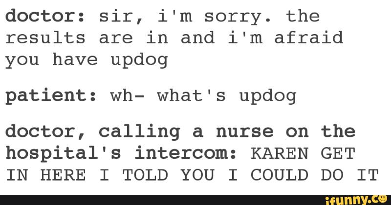 doctor: sir, i'm sorry. the
results are in and i‘m afraid
you have updog
patient: wh- what's updog
doctor, calling a nurse on the
hospital's intercom: KAREN GET
IN HERE I TOLD YOU I COULD DO IT