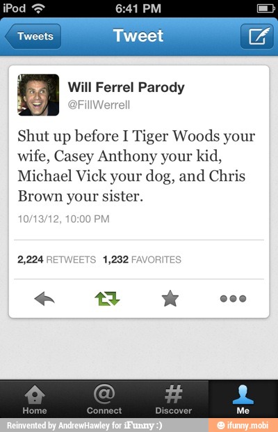 J
Shut up before I Tiger Woods your
wife, Casey Anthony your kid,
Michael Vick your dog, and Chris
Brown your sister.
2,224 RETWEETS 1,282 FAVORITES