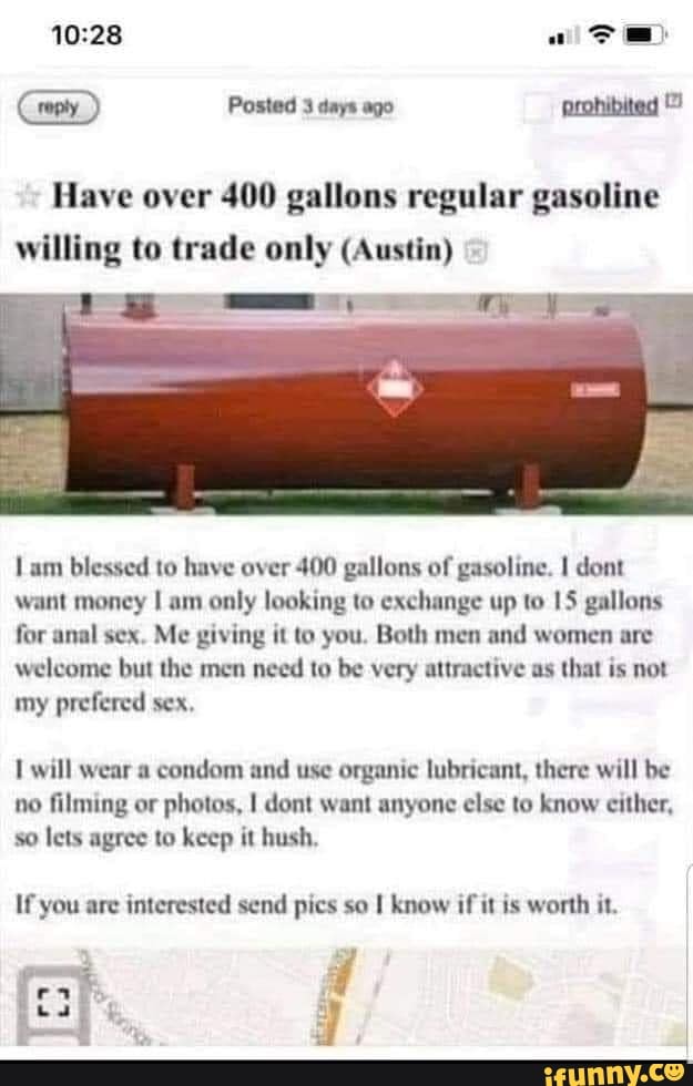 Posted 3 days ago prohibited
Have over 400 gallons regular gasoline willing to trade only (Austin)
am blessed to have over 400 gallons of gasoline. dont want money I am only looking to exchange up to 15 gallons for anal sex. Me giving it to you. Both men and women are welcome but the men need to be very attractive as that is not my prefered sex,
will wear a condom and use organic lubricant, there will be no filming or photos, I dent want anyone else to know cither, so lets agree to keep it hush,
If you are interested send pics so know if it is worth it. I
a I d I