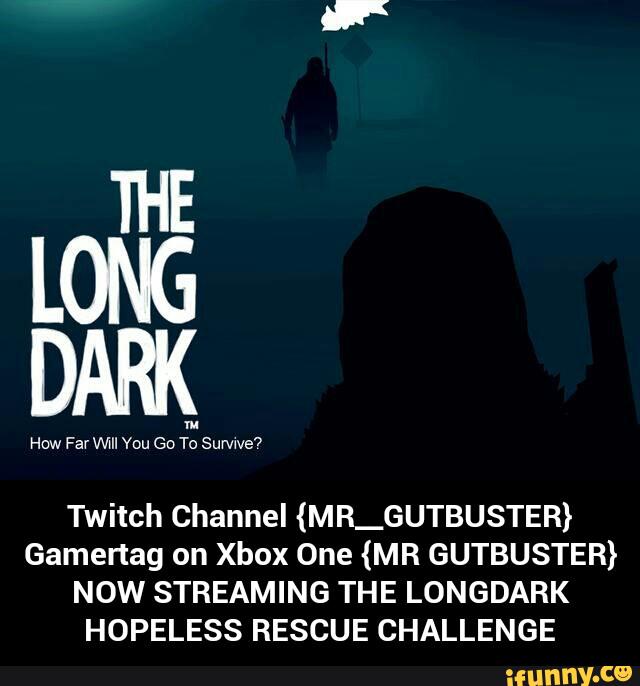 THE
LONG
DARK
Twitch Channel (MR_GUTBUSTER)
Gamertag on Xbox One (MR GUTBUSTER)
NOW STREAMING THE LONGDARK
HOPELESS RESCUE CHALLENGE - Twitch Channel {MR__GUTBUSTER} Gamertag on Xbox One {MR GUTBUSTER} NOW STREAMING THE LONGDARK HOPELESS RESCUE CHALLENGE