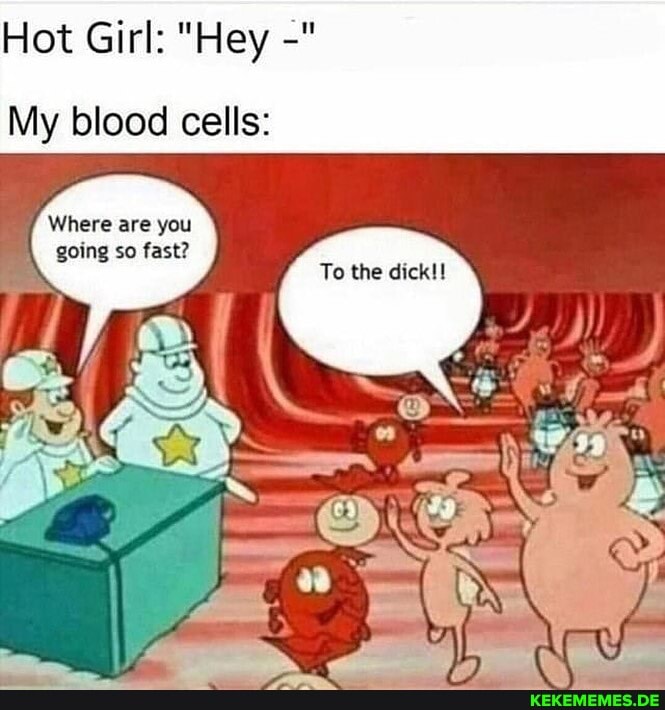 Hot Girl: "Hey
My blood cells:
Where are you going so fast?
To the dick!!