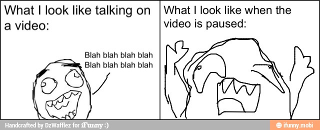 What I look like talking on
a video:
Blah blah blah blah
What I look like when the
video is paused: