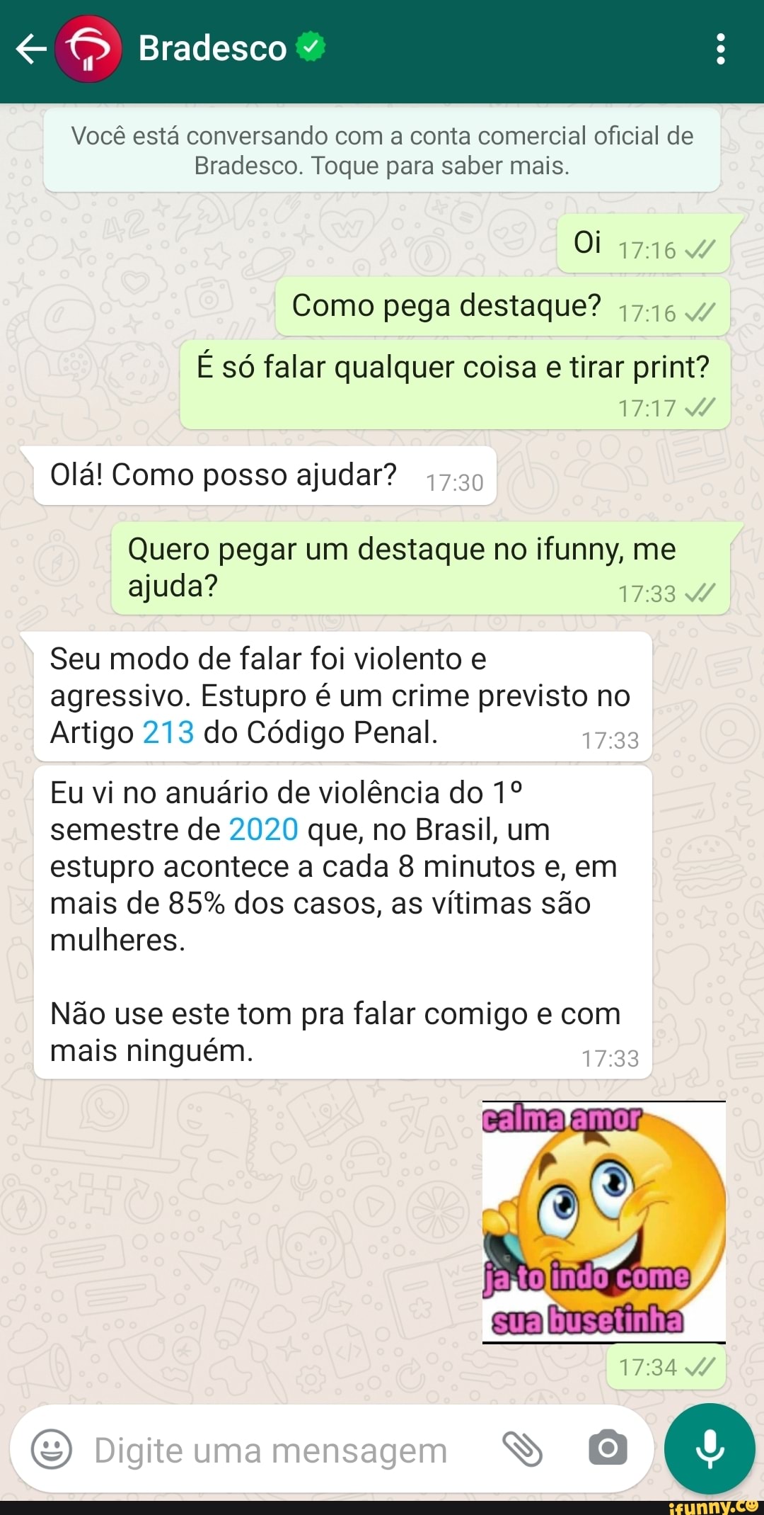 Bradesco
Você está conversando com a conta comercial oficial de
Bradesco. Toque para saber mais.
Oi 4/
Como pega destaque?
É só falar qualquer coisa e tirar print?
1717
Olá! Como posso ajudar? 47.30
Quero pegar um destaque no ifunny, me ajuda?
Seu modo de falar foi violento e agressivo. Estupro é um crime previsto no
Artigo 213 do Código Penal.
Eu vi no anuário de violência do semestre de 2020 que, no Brasil, um estupro acontece a cada 8 minutos e, em mais de 85% dos casos, as vítimas são mulheres.
Não use este tom pra falar comigo e com mais ninguém.
calma
Digite uma mensagem