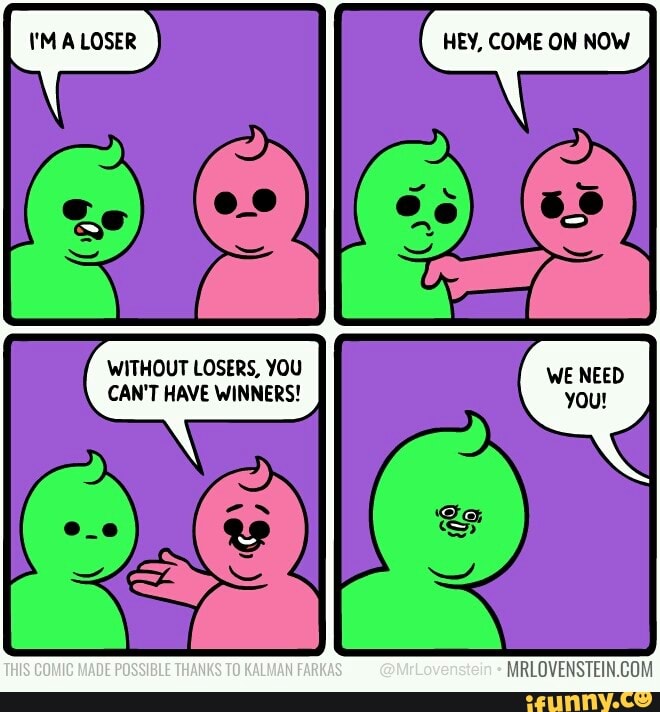 HEY, COME ON NOW
LOSER
WITHOUT LOSERS, YOU CAN'T HAVE WINNERS!
THIS COMIC MADE POSSIBLE THANKS TO KALMAH FARKAS