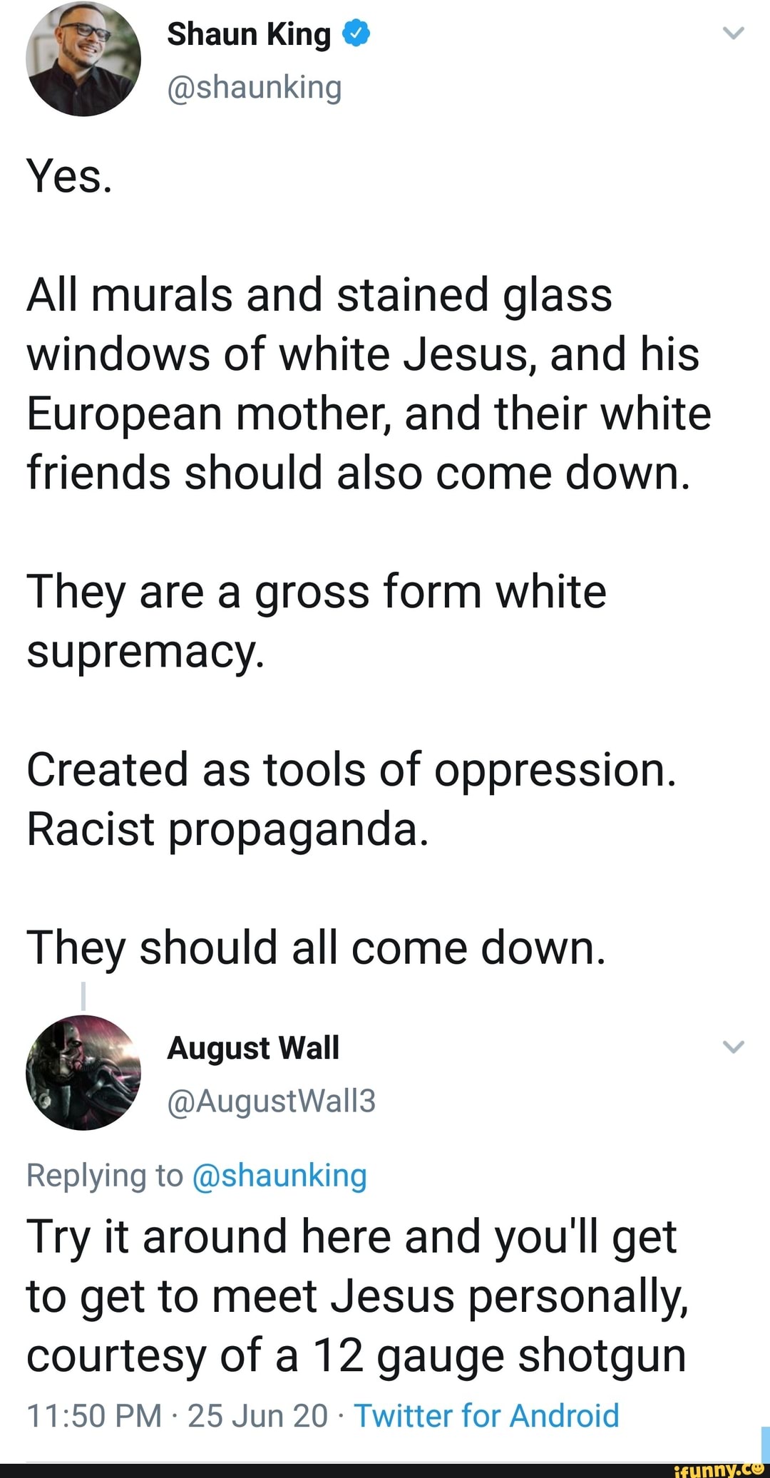@shaunking
All murals and stained glass
windows of white Jesus, and his
European mother, and their white
friends should also come down.
They are a gross form white
supremacy.
Created as tools of oppression.
Racist propaganda.
They should all come down.
August Wall
Replying to @shaunking
Try it around here and you'll get
to get to meet Jesus personally,
courtesy of a 12 gauge shotgun
Twitter for Android