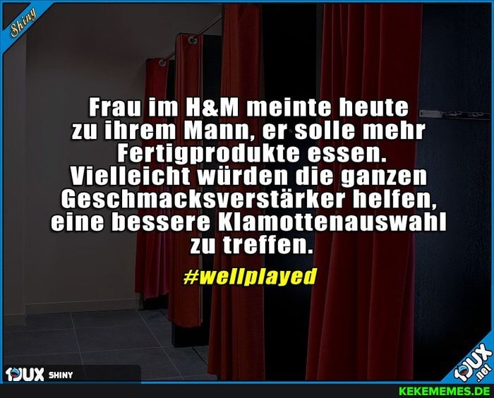 Frau im meinte heute zu ihrem Mann, er solle mehr
Fertigprodukte essen.
Vielleicht würden die ganzen
Geschmacksverstärker helfen, eine bessere Klamottenauswahl zu treffen.
#wellplayed