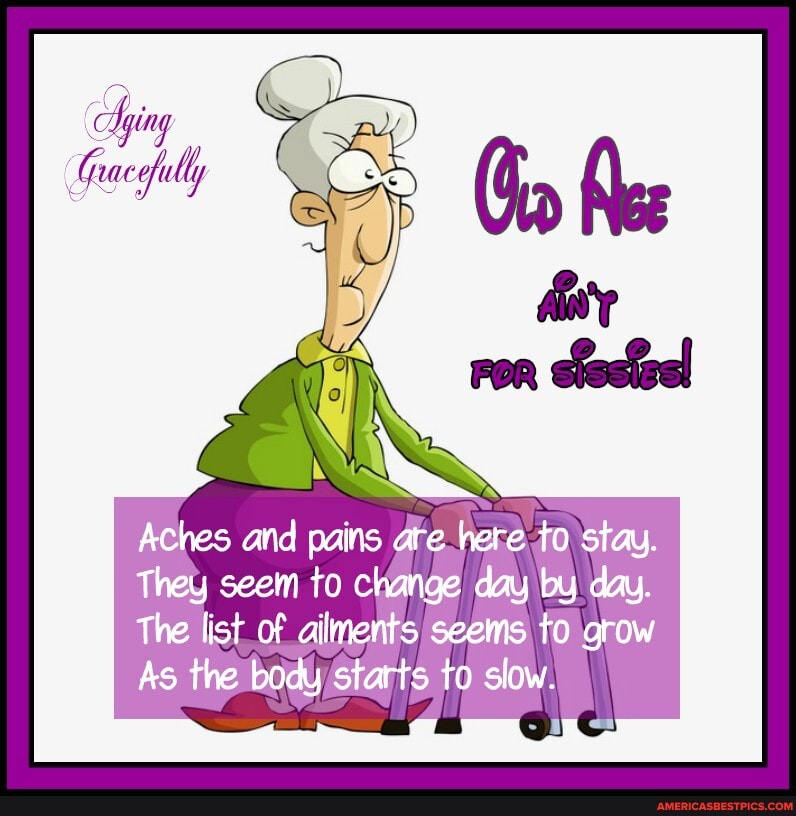 rac
Aches and pains are here to stau.
They seem to change day by day.
The list of ailments seems to grow
As the body starts to slow.