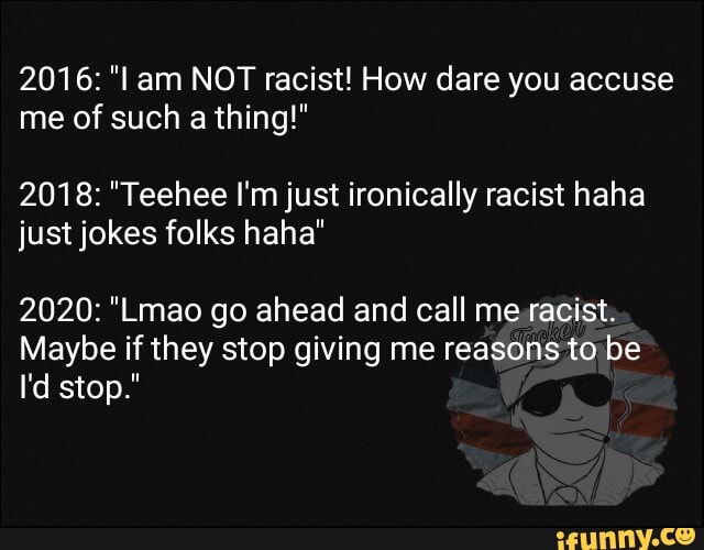 2016: "l am NOT racist! How dare you accuse me of such a thing!"
2018: "Teehee I'm just ironically racist haha just jokes folks haha"
2020: "Lmao go ahead and call me racist
Maybe if they stop giving me reasons to be
I'd stop."