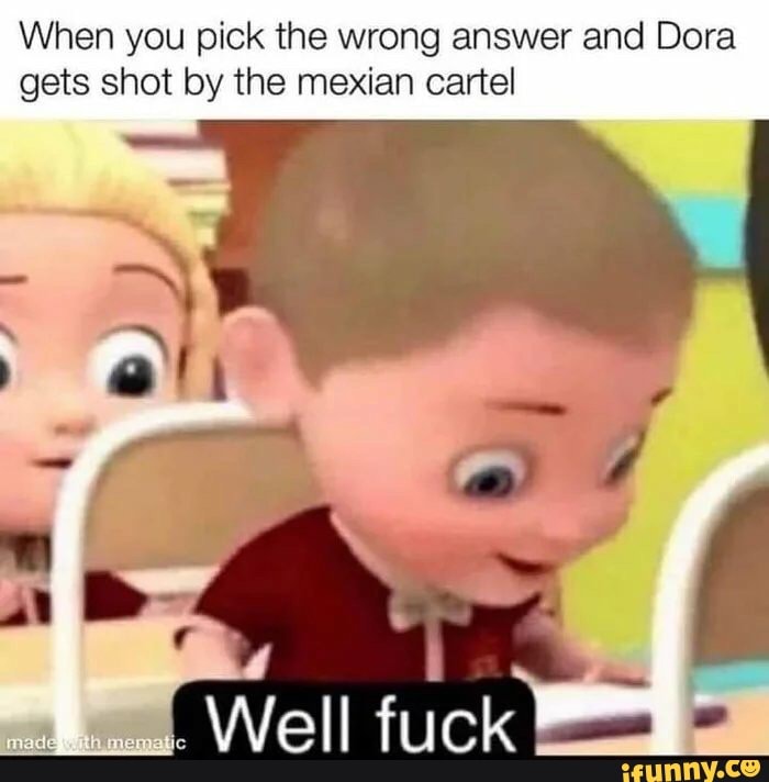 When you pick the wrong answer and Dora
gets shot by the mexian cartel
Well fuick