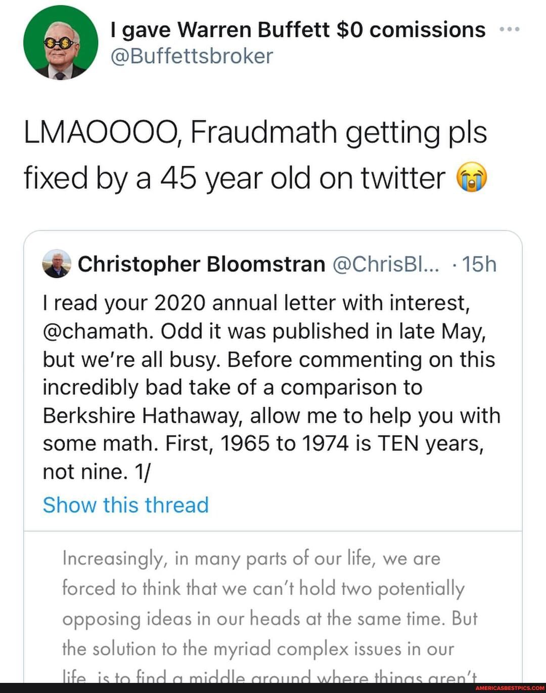 gave Warren SO comissions
LMAOOOO, Fraudmath getting pls fixed by a 45 year old on twitter
ww Christopher Bloomstran @ChrisBl...
I read your 2020 annual letter with interest,
@chamath. Odd it was published in late May, but we're all busy. Before commenting on this incredibly bad take of a comparison to
Berkshire Hathaway, allow me to help you with some math. First, 1965 to 1974 is TEN years, not nine. 1/
Show this thread
Increasingly, in many parts of our life, we are forced to think that we can't hold two potentially opposing ideas in our heads at the same time. But
the solution to the myriad complex issues in our