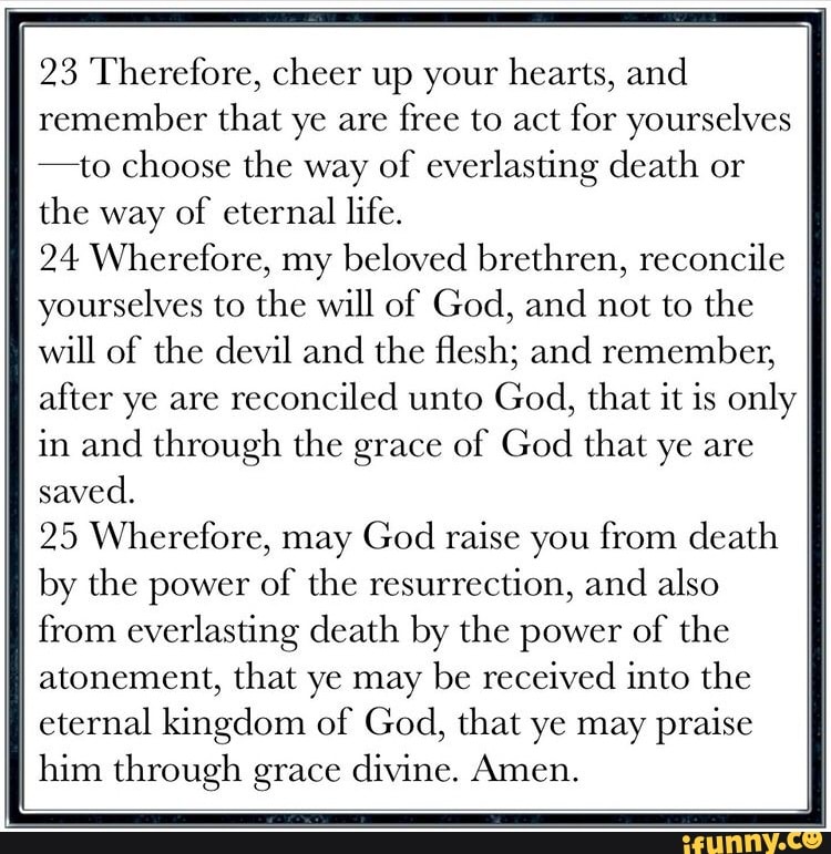 23 Therefore, cheer up your hearts, and remember that ye are free to act for yourselves ff
-to choose the way of everlasting death or the way of eternal life.
24 Wherefore, my beloved brethren, reconcile yourselves to the will of God, and not to the will of the devil and the flesh; and remember, after ye are reconciled unto God, that it is only in and through the grace of God that ye are saved.
25 Wherefore, may God raise you from death by the power of the resurrection, and also from everlasting death by the power of the atonement, that ye may be received into the eternal kingdom of God, that ye may praise him through grace divine. Amen.