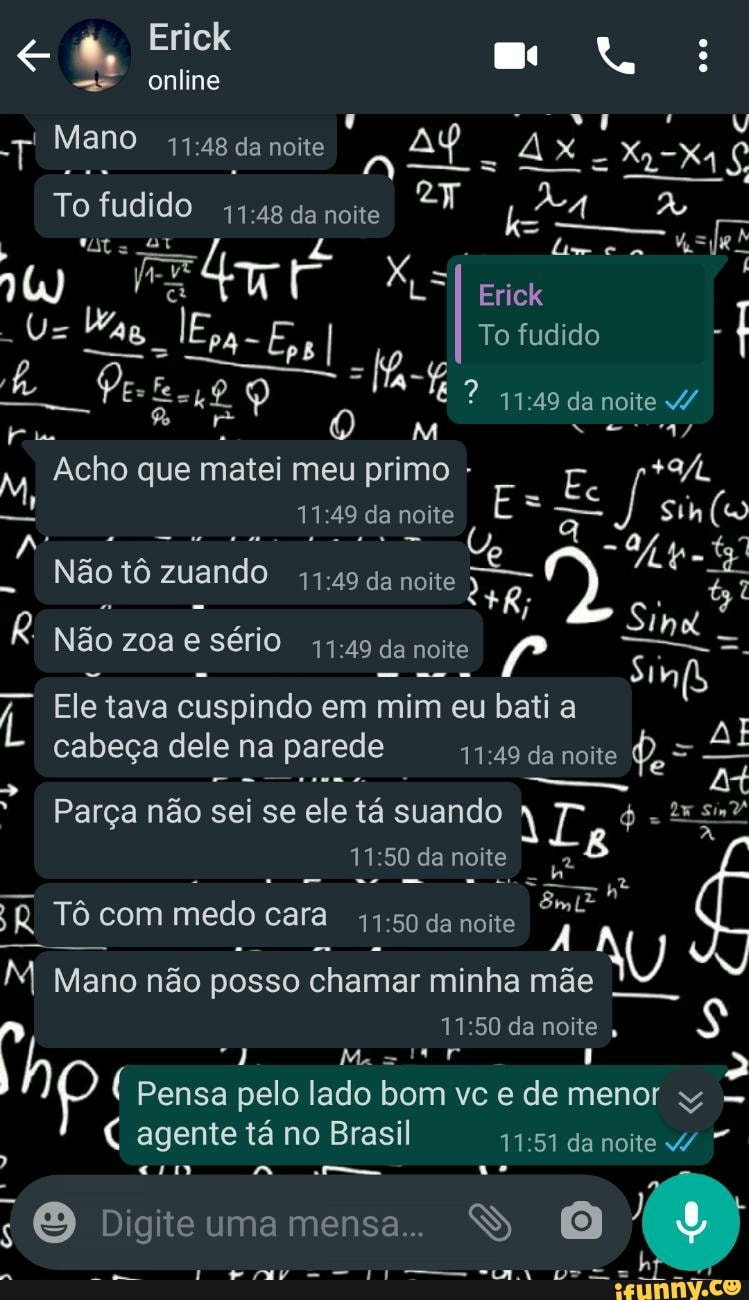 Erick
online
T Mano
To fudido da noite
Erick
To fudido
:49 da noite
Acho que matei meu primo -
- noite É
I Não tô zuando da noite
net
Mt
Não zoa sério da noite
nd
Ele tava cuspindo em mim eu bati a
cabeça dele na parede da noite
Parça não sei se ele tá suando
:50 da noite
en
Tô com medo o cara de noite
M Mano não posso chamar minha mãe
:50 da noite ,
( Pensa pelo lado bom vc e de menor
agente tá no Brasil da noite
Dio ite uma mensa..
