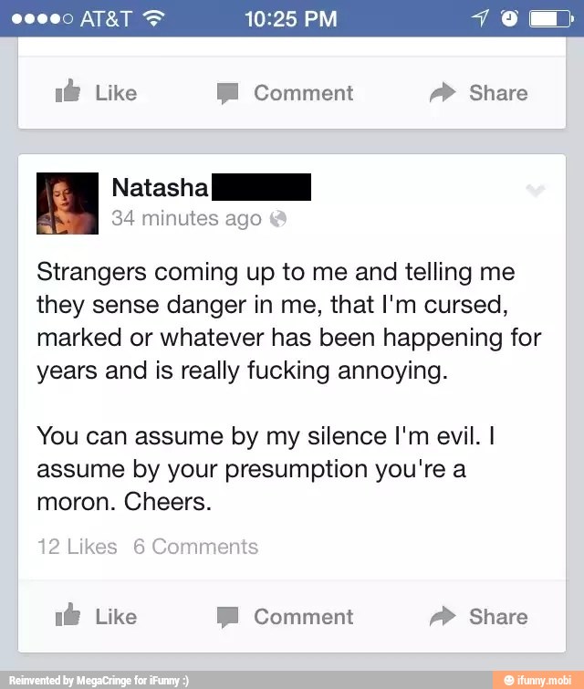 Strangers coming up to me and telling me
they sense danger in me, that I'm cursed,
marked or whatever has been happening for
years and is really fucking annoying.
You can assume by my silence I'm evil. I
assume by your presumption you're a
moron. Cheers.