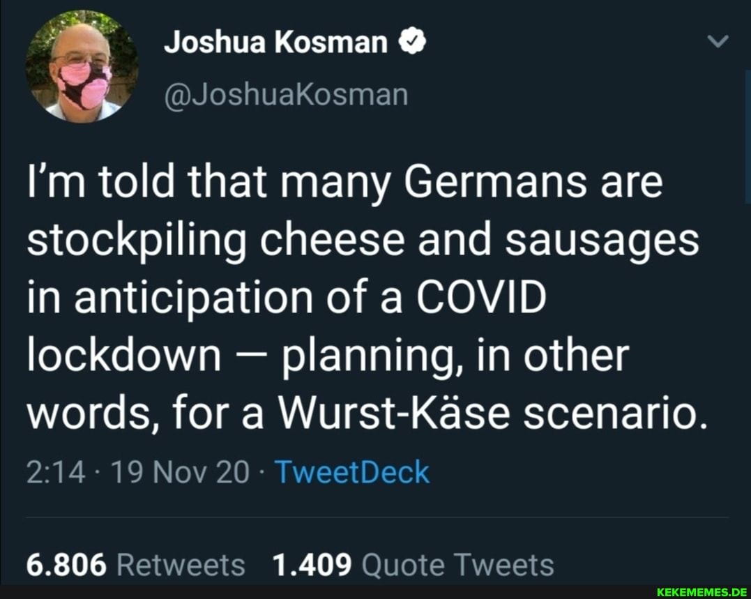 Joshua Kosman @
I'm told that many Germans are stockpiling cheese and sausages in anticipation of a COVID lockdown - planning, in other words, for a Wurst-Kase scenario.
- 19 Nov 20 - TweetDeck
6.806 Retweets 1.409 Quote Tweets