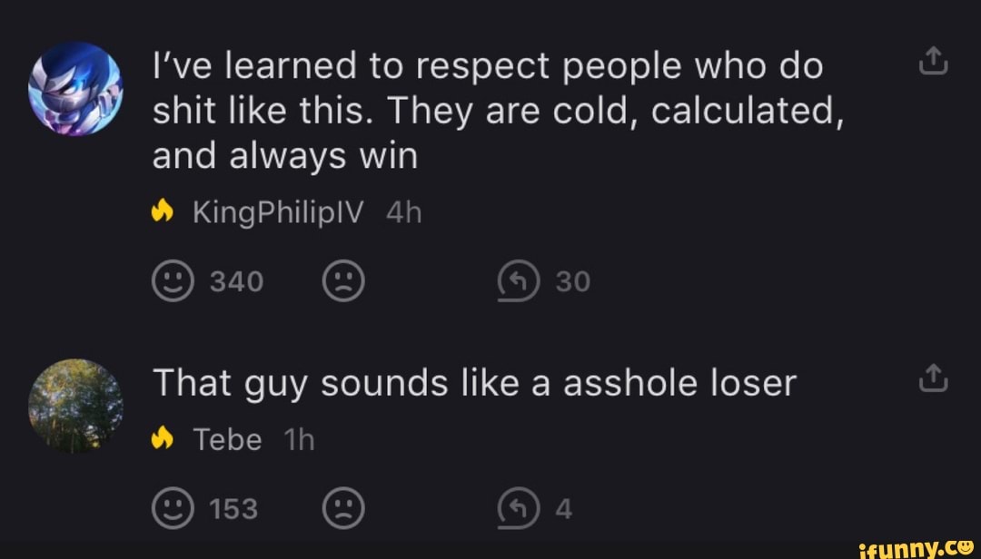 shit like this. They are cold, calculated, and always win
KingPhilipIV
340
Tebe th
30
That guy sounds like a asshole loser
I've learned to respect people who do