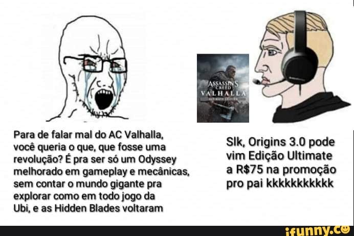 Para de falar mal do AC Valhalla,
você queria o que, que fosse uma
revolução? É pra ser só um Odyssey
melhorado em gameplay e mecânicas,
sem contar o mundo gigante pra
explorar como em todo jogo da
Ubi, e as Hidden Blades voltaram
SIk, Origins 3.0 pode
vim Edição Ultimate
a R$75 na promoção
pro pai kkkkkkkkkkk