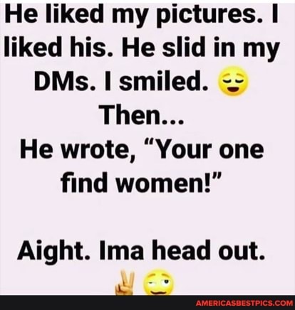 He liked my pictures. I liked his. He slid in my
DMs. smiled.
Then...
He wrote, "Your one find women!"
Aight. Ima head out.