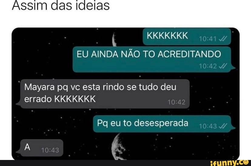 KKKKKKK
EU AINDA NÃO TO ACREDITANDO
AssIm
Mayara pq vc esta rindo se tudo deu errado KKKKKKK
Pg eu to desesperada