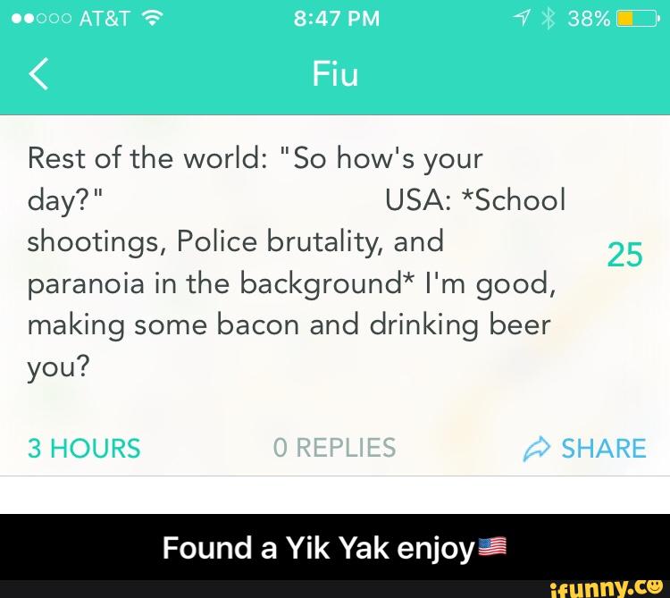 Rest of the world: "So how's your
day?" USA:*Schoo
shootings, Police brutality, and
paranoiainthe background*I%n good,
making some
bacon and drinking beer
you?
Found a Yik Yak enjoyâ - Found a Yik Yak enjoy🇺🇸
