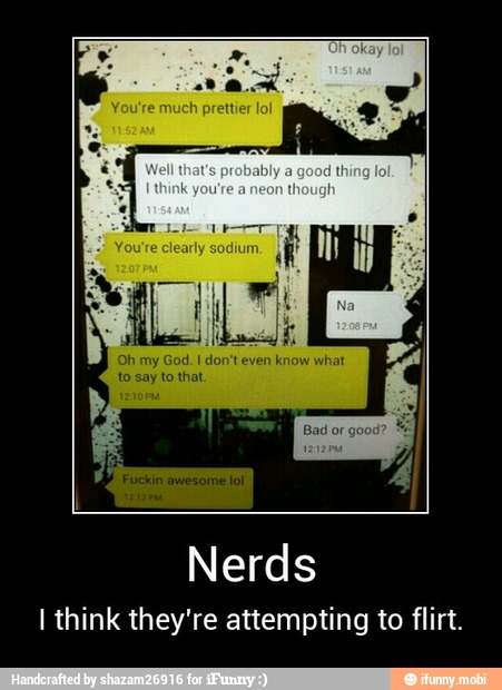 Oh my God. I don't even know what
Nerds
I think they're attempting to flirt. - Nerds
I think they're attempting to flirt.