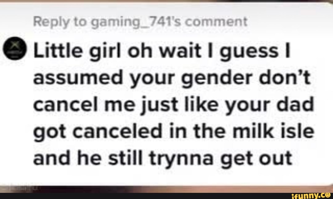 Reply to gaming_741's comment
@ Little girl oh wait guess assumed your gender don't cancel me just like your dad got canceled in the milk isle and he still trynna get out