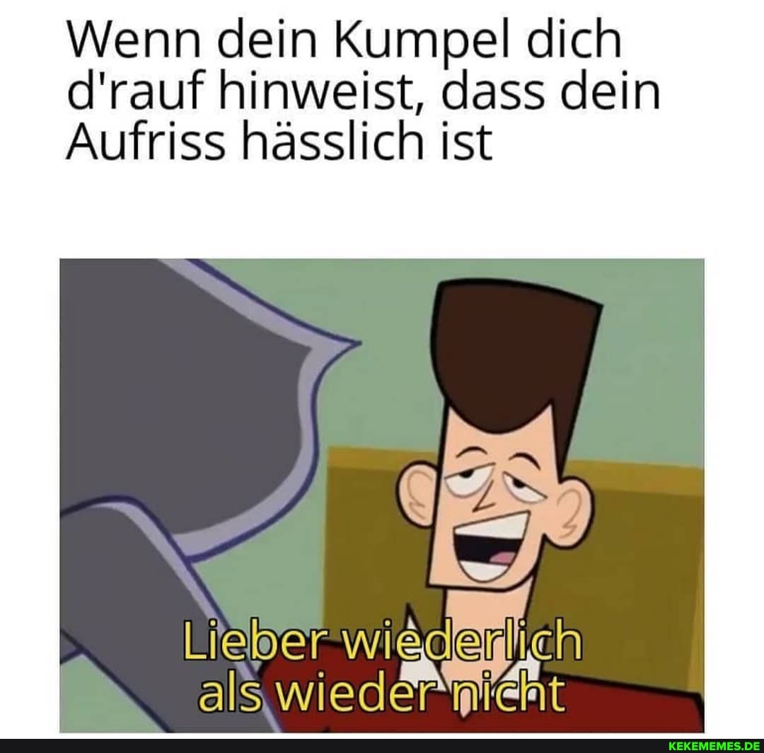Wenn dein Kumpel dich d'rauf hinweist, dass dein
Aufriss hässlich ist
eber als