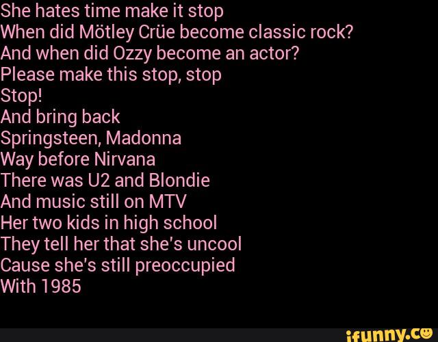 She hates time make it stop
When did Mõtley Crúe become classic rock?
And when did Ozzy become an actor?
Please make this stop, stop
Stop!
And bring back
Springsteen, Madonna
Way before Nirvana
There was U2 and Blondie
And music still on MTV
Her two kids in high school
They tell her that she's uncool
Cause she's still preoccupied
With 1985
