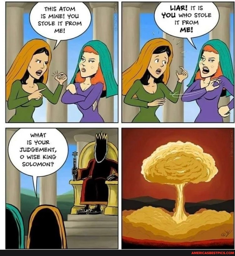 THIS ATOM IS MINE! YOU STOLE IT FROM
Me!
LIAR! IT Is
YOU wHo STOLE IT FROM Me!
WHAT
Is YouR JUDGEMENT,
WISE KING
SOLOMON?