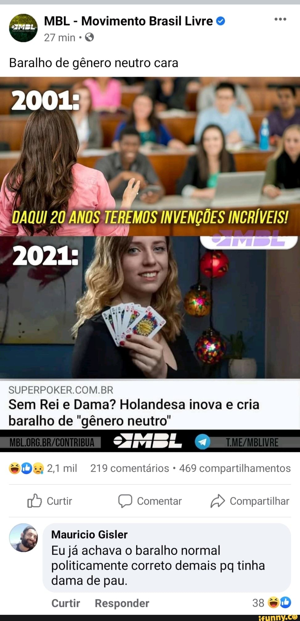 MEL - Movimento Brasil Livre O
27 min
Baralho de gênero neutro cara
2001:
TEREMOS
INCRÍVEIS!
2021:
SUPERPOKER.COM.BR Sem Rei e Dama? Holandesa inova e cria baralho de "gênero neutro"
sO-. 24 mil 219 comentários 469 compartilhamentos
Curtir Comentar > Compartilhar
Mauricio Gisler
Eu já achava o baralho normal
politicamente correto demais pq tinha dama de pau.
Curtir Responder 38