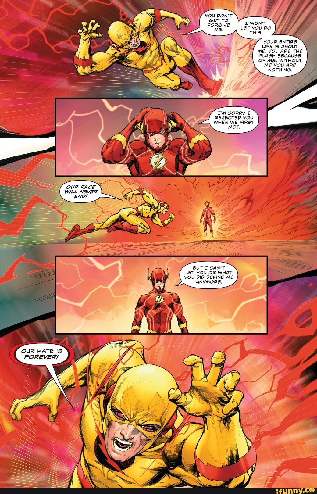 IWON'T Let you
THIS. ll
YOUR ENTIRE LIFE Is ABouT ME. YOU ARE THE FLASH BECAUSE OF ME. WITHOUT ME YOU ARE NOTHING.
REJECTED You
OUR RACE WILL NEVER ENDL
BUT CAN'T LET YOU OR WHAT YOU DID DEFINE ME
ANYMORE.
OUR HATE iS FOREVER!