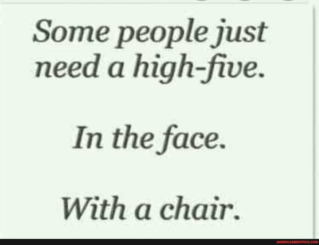 Some people just need a high-five.
In the face.
With a chair.