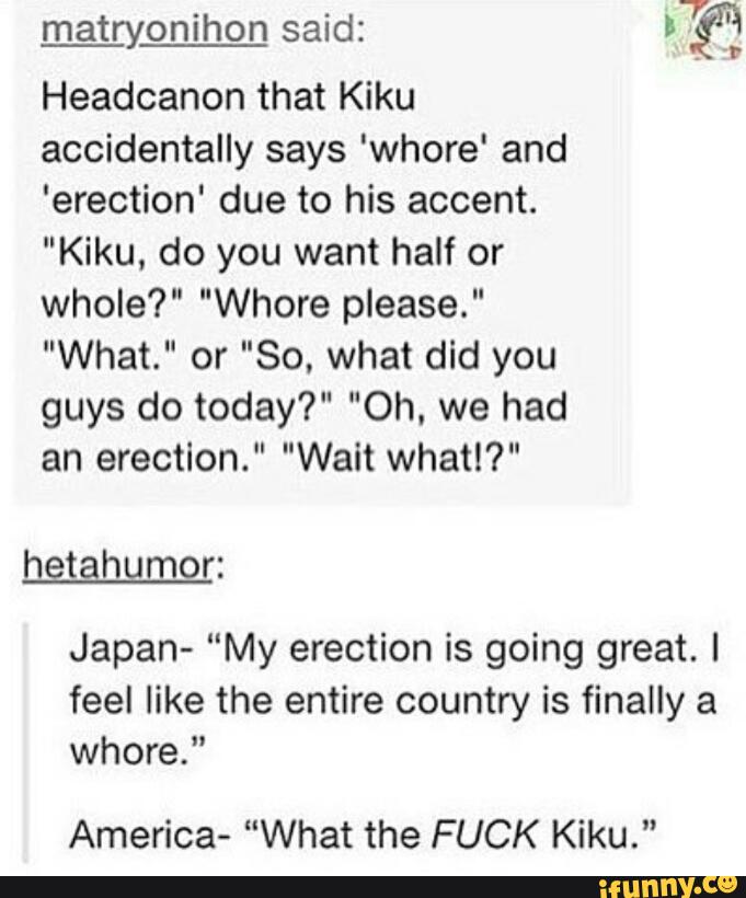 .
7.
matryonlhon said. If?
Headcanon that Kiku
accidentally says 'whore‘ and
'erection' due to his accent.
"Kiku, do you want half or
whole?" "Whore please."
"What." or "So, what did you
guys do today?" "Oh. we had
an erection." "Wait what!?"
Japan- “My erection is going great. I
feel like the entire country is finally a
whore."
America- "What the FUCK Kiku."
