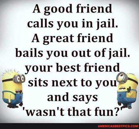 good friend calls you in jail.
A great friend bails you out of jail.
your best friend sits next to you and says
wasn't that fun?