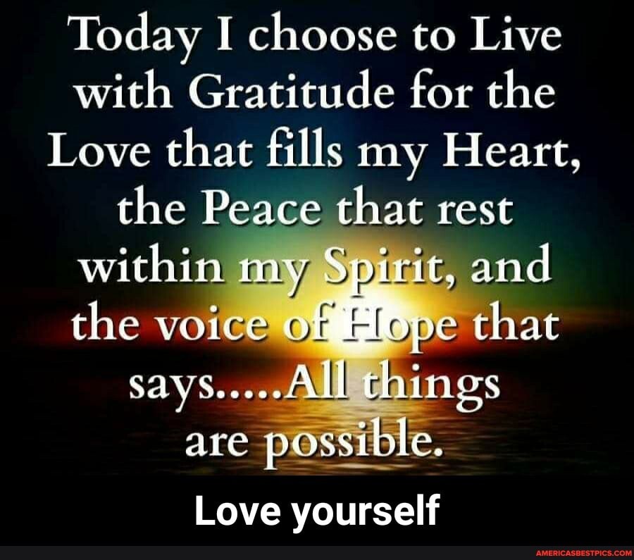Today I choose to Live with Gratitude for the
Love that fills my Heart, the Peace that rest within my Spirit, and.
the voice of Hope that says... things are possible.
Love yourself - Love yourself