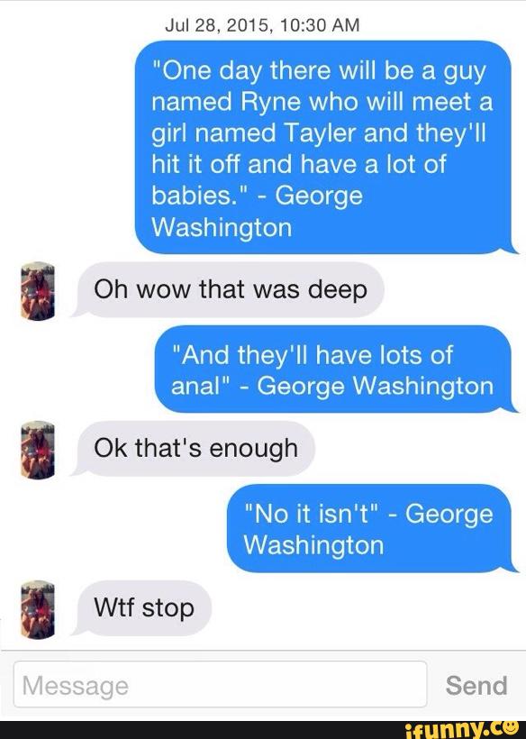 Jul28,2015. 10:30 AM
"One day there will be a guy
named Ryne who will meet a
girl named Tayler and they'll
hit it off and have a lot of
babies."
-
George
' Oh wow that was deep
"And they'll have lots of
anal"
-
George Washington
I Ok that's enough
"No it isn‘t"
-
George
Washington