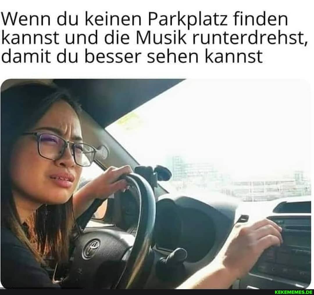 Wenn du keinen Parkplatz finden en kannst und die Musik runterdrehst, damit du besser sehen kannst