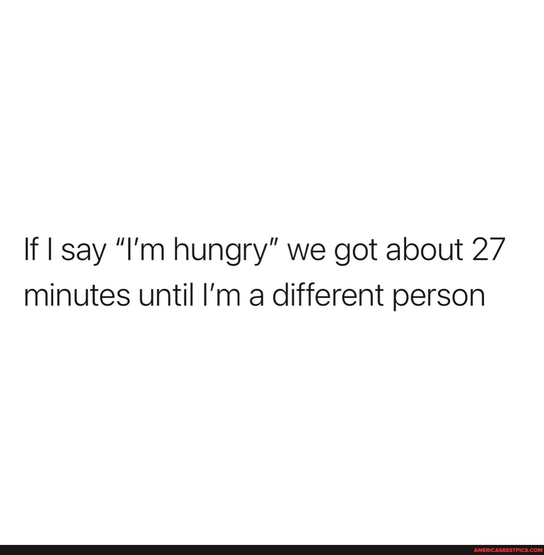 If say "I'm hungry" we got about 27 minutes until I'm a different person