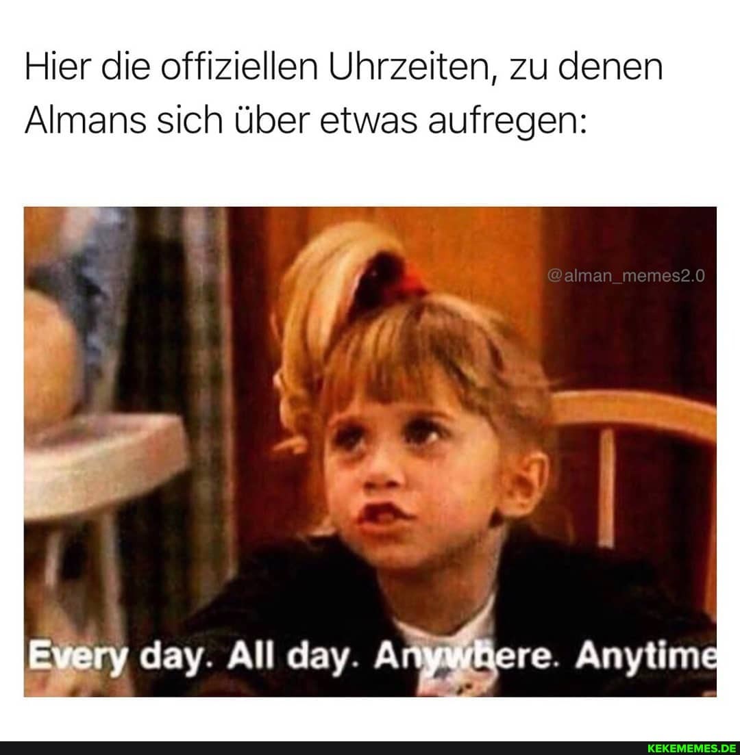 Hier die offiziellen Uhrzeiten, zu denen
Almans sich über etwas aufregen:
day. All day. Anywhere Anytime