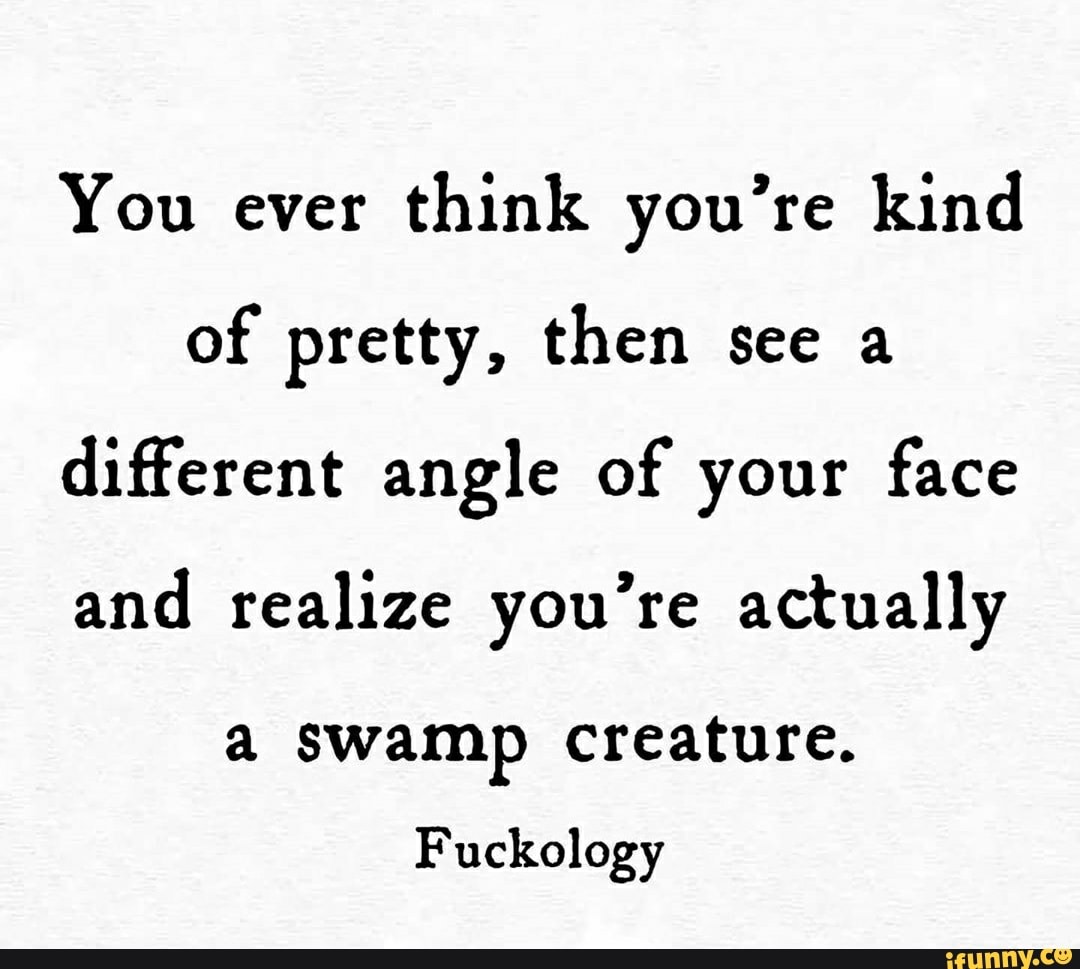 You ever
think you're kind
of pretty, then see a
different angle of your face
and realize you're actually
a swamp creature.
Fuckology