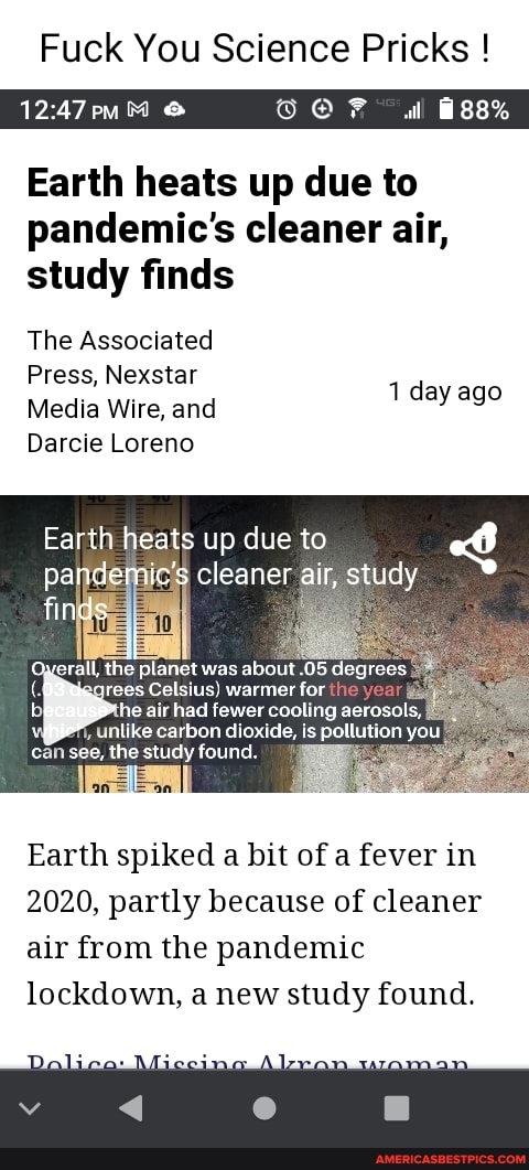 Fuck You Science Pricks !
& @ F wl
Earth heats up due to pandemic's cleaner air, study finds
The Associated
Press, Nexstar
Media Wire, and
Darcie Loreno
1 day ago
Earth heats up due to
fin
pandemic's cleaner air, study
the planet was about .05 degrees rees Celsius) warmer for the he air had fewer cooling aeroso! mi, unlike carbon dioxide, is pollution you can see, the study found.
Earth spiked a bit of a fever in
2020, partly because of cleaner air from the pandemic
lockdown, a new study found.