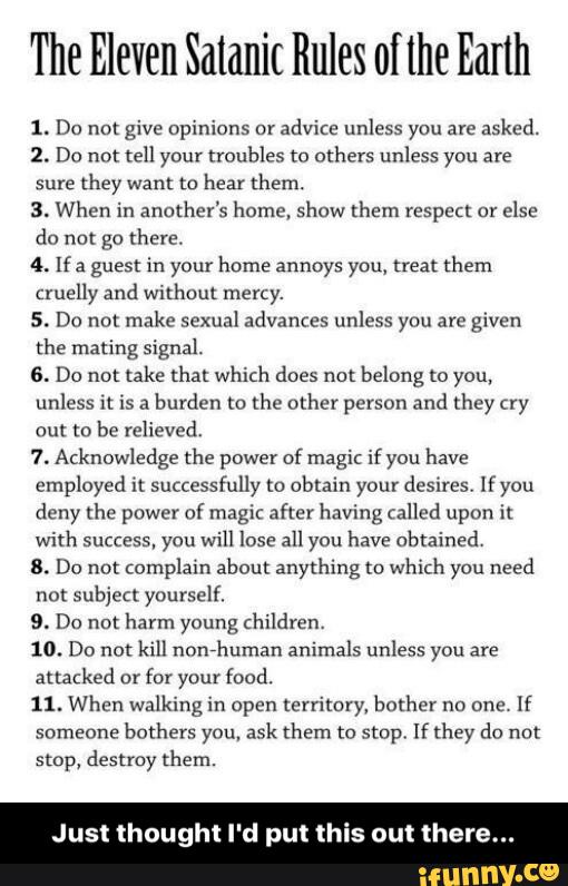 The Eleven Satanic Rules of lhe Earth
1. Do not give opinions cr
advite unless you are
asked.
2. Do not tell your troubles to others unless you are
sure
they want to hear them.
3. When in another's home. show them respect or
else
do not go there.
4. If: guest in your home annoys you, treat them
cruelly and wxlhoul mercy.
5. Do not make sexual advances unless you are given
the mating signal.
6. Do not lake that which does not belong to you,
unless it is a
burden m the other person and mey (xy
out to be relieved.
7. Acknowledge the power ofmagic ifyou have
employed n successfully m obtain your desires Ifyou
deny the power of magic after having called upon it
with success. you will lose all you have obtained,
8. Do not complain about anything to which you need
not subject yourself.
9. Do not harm young (hildren.
10. Do not kill nonhuman animals unless you are
attacked or
for your food.
11. When walking in open territory, bother no one.
If
someone
bothers you, ask them to smp, If they da not
stop, destroy them.
ust thought d put th - Just thought I'd put this out there...
