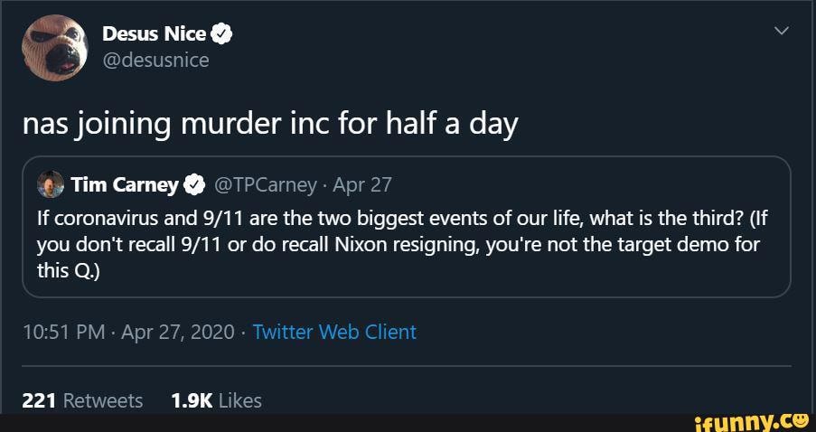 nas joining murder inc for half a day
Tim Carney @ @TPCarney Apr 27
If coronavirus and are the two biggest events of our life, what is the third? (If
you don't recall or do recall Nixon resigning, you're not the target demo for this Q)
PM Apr 27, 2020 - Twitter Web Clien