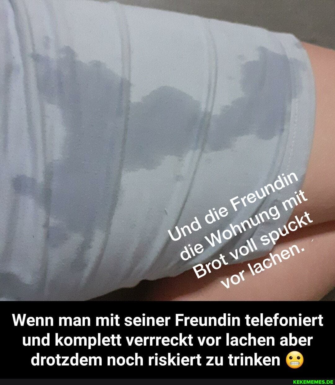 Wenn man mit seiner Freundin telefoniert
und komplett verrreckt vor lachen aber
drotzdem noch riskiert zu trinken ®