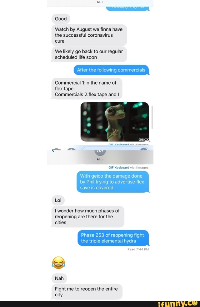 We likely go back to our regular
Epa MET)
After the following commercials
Commercial t:in the name of
flex tape
Commercials 2:flex tape and I
With geico the damage done
by Phil trying to advertise flex
save is covered
1 wonder how much phases of
reopening are there for the
Phase 253 of reopening fight
the triple elemental hydra