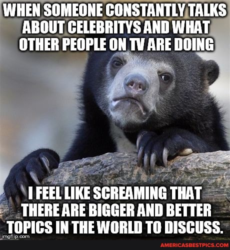 WHEN SOMEONE CONSTANTLY TALKS ABOUT CELEBRITYS AND WHAT OTHER PEOPLE ON TV ARE DOING
FEEL LIKE SCREAMING THAT
THERE ARE BIGGER AND BETTER IN THE WARIN Th