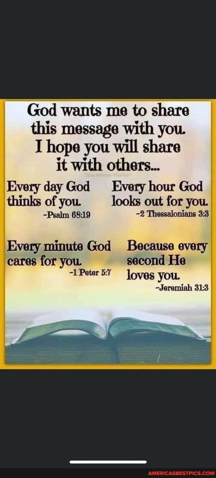 God wants me to share this message with you.
hope you will share it with others...
Every day God Every hour God I thinks of you. looks out for you. I
~Psalm ~2 Thessalonians
Every minute God Because every cares for you. second He
1 Poter loves you.
~Jeremiah