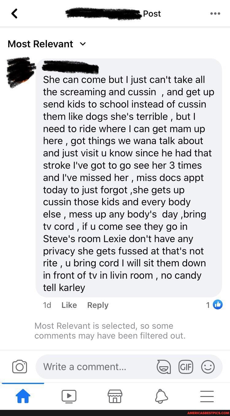 Most Relevant v
Post
She can come but I just can't take all
Mos
comr
th
the screaming and cussin , and get up send kids to school instead of cussin them like dogs she's terrible , but I need to ride where I can get mam up here , got things we wana talk about and just visit u now since he had that stroke I've got to go see her 3 times and I've missed her , miss docs appt today to just forgot ,she gets up cussin those kids and every body else , mess up any body's day ,bring tv cord , if u come see they go in
Steve's room Lexie don't have any privacy she gets fussed at that's not rite , u bring cord I will sit them down in front of tv in livin room , no candy tell karley
Like Reply 10
Write a comment...
Cl Be &