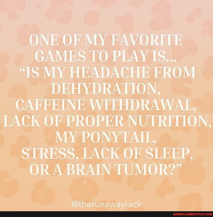 ONE OF MY FAVORITE GAMES TO PLAY IS...
"IS MY HEADACHE FROM DEHYDRATION,
CAFFEINE WITHDRAWAL,
LACK OF PROPER NUTRITION,
MY PONYTAIL,
STRESS, LACK OF SLEEP,
OR A BRAIN TUMOR?"