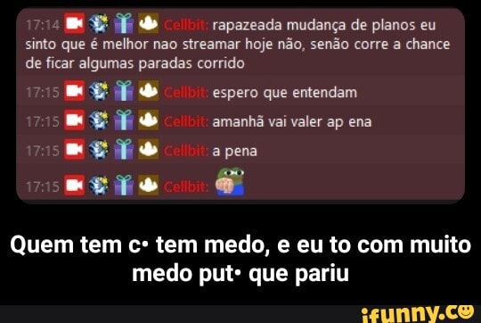 rapazeada mudança de planos eu sinto que é melhor não streamar hoje não, senão corre a chance de ficar algumas paradas corrido
espero que entendam amanhã vai valer ap ena a pena
Quem tem cº tem medo, e eu to com muito medo put: que pariu - Quem tem c• tem medo, e eu to com muito medo put• que pariu